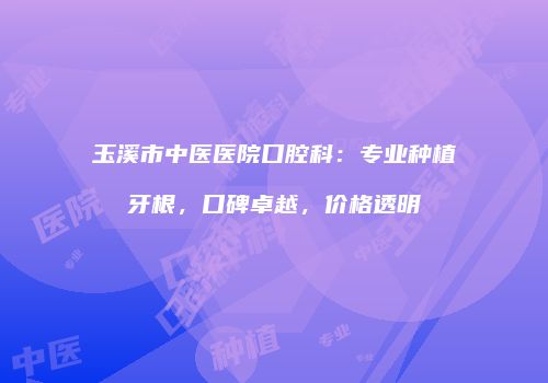 玉溪市中医医院口腔科：专业种植牙根，口碑卓越，价格透明