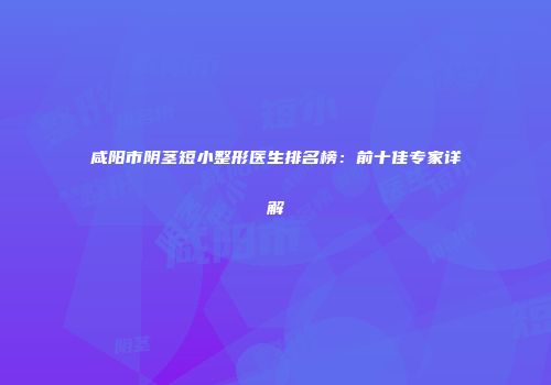 咸阳市阴茎短小整形医生排名榜：前十佳专家详解