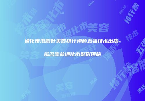 通化市溶脂针美容排行榜前五强技术出挑-排名靠前通化市整形医院