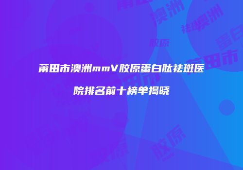 莆田市澳洲mmV胶原蛋白肽祛斑医院排名前十榜单揭晓