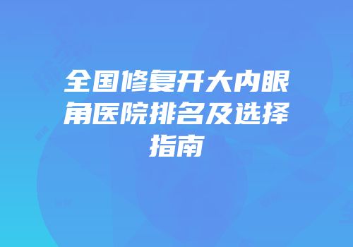 全国修复开大内眼角医院排名及选择指南