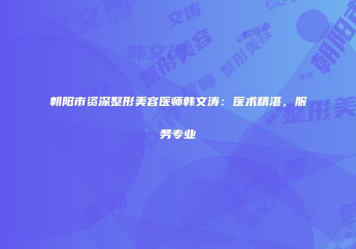 朝阳市资深整形美容医师韩文涛：医术精湛，服务专业