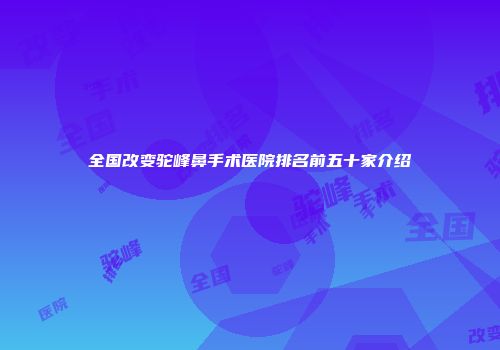 全国改变驼峰鼻手术医院排名前五十家介绍