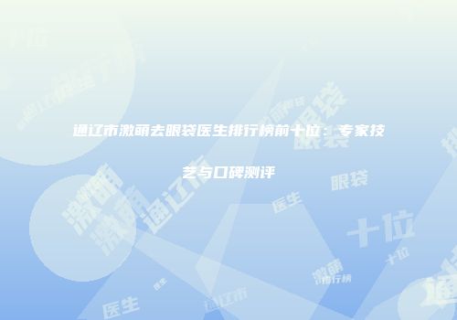 通辽市激萌去眼袋医生排行榜前十位：专家技艺与口碑测评
