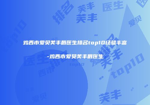 鸡西市爱贝芙丰唇医生排名top10经验丰富-鸡西市爱贝芙丰唇医生