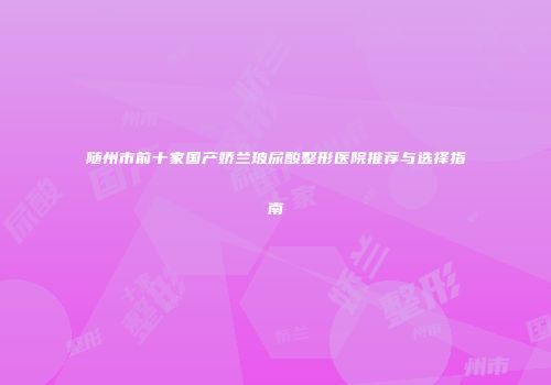 随州市前十家国产娇兰玻尿酸整形医院推荐与选择指南