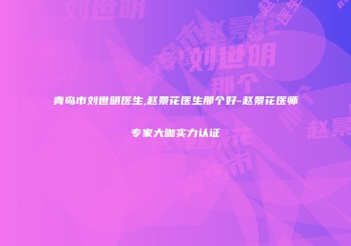 青岛市刘世明医生,赵景花医生那个好-赵景花医师专家大咖实力认证