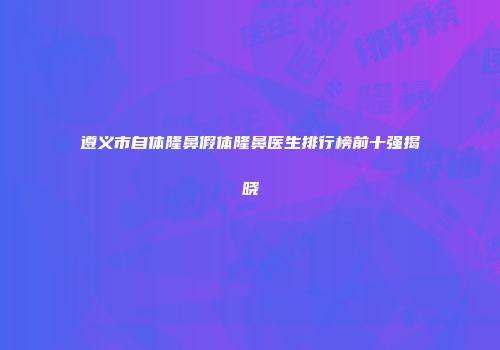 遵义市自体隆鼻假体隆鼻医生排行榜前十强揭晓