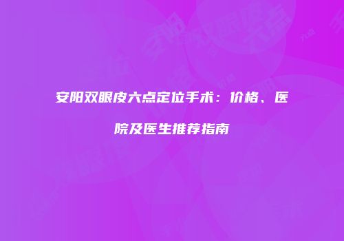 安阳双眼皮六点定位手术：价格、医院及医生推荐指南