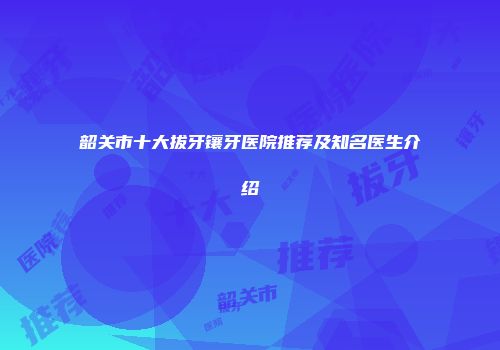 韶关市十大拔牙镶牙医院推荐及知名医生介绍