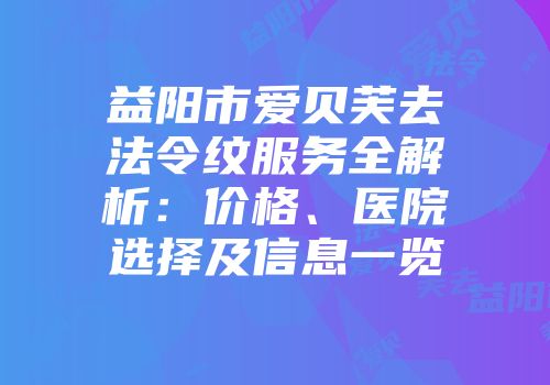 益阳市爱贝芙去法令纹服务全解析：价格、医院选择及信息一览