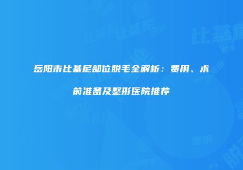 岳阳市比基尼部位脱毛全解析：费用、术前准备及整形医院推荐