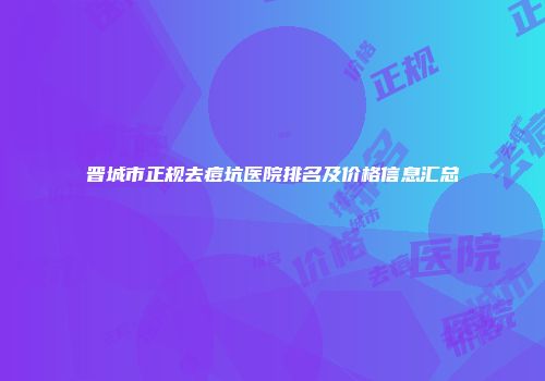 晋城市正规去痘坑医院排名及价格信息汇总