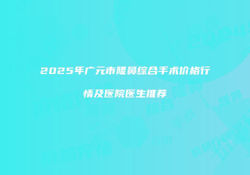 2025年广元市隆鼻综合手术价格行情及医院医生推荐