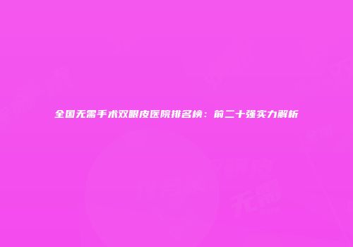 全国无需手术双眼皮医院排名榜：前二十强实力解析