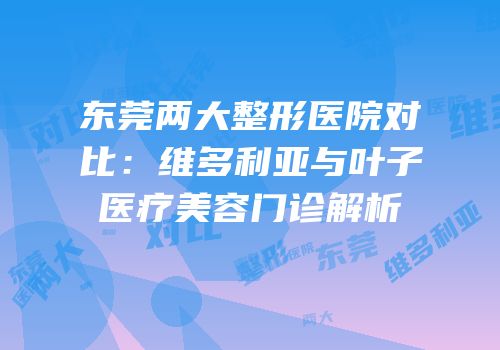 东莞两大整形医院对比：维多利亚与叶子医疗美容门诊解析