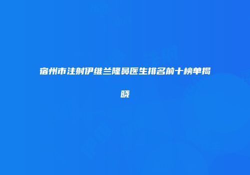 宿州市注射伊维兰隆鼻医生排名前十榜单揭晓