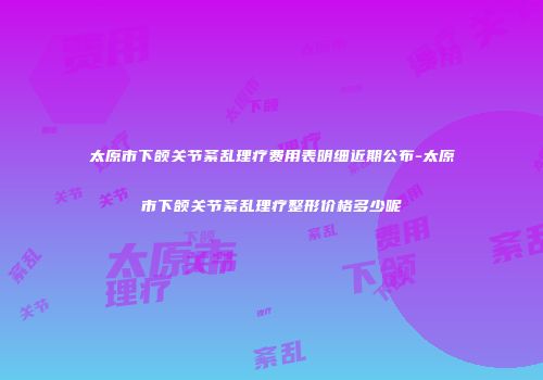 太原市下颌关节紊乱理疗费用表明细近期公布-太原市下颌关节紊乱理疗整形价格多少呢