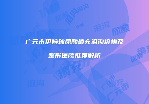 广元市伊婉玻尿酸填充泪沟价格及整形医院推荐解析