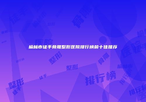 榆林市徒手骨雕整形医院排行榜前十佳推荐