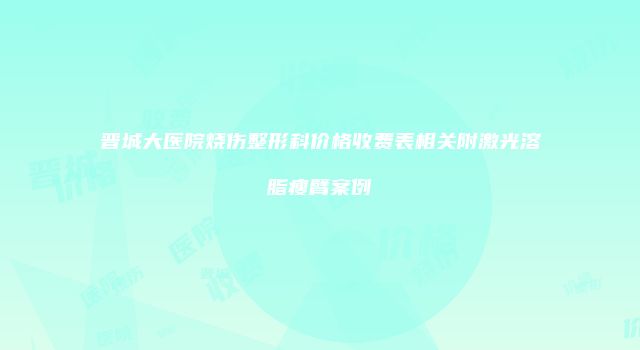 晋城大医院烧伤整形科价格收费表相关附激光溶脂瘦臂案例