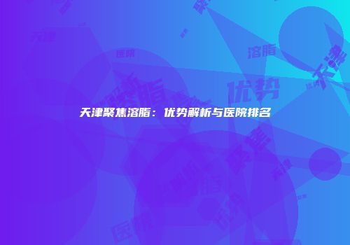 天津聚焦溶脂：优势解析与医院排名