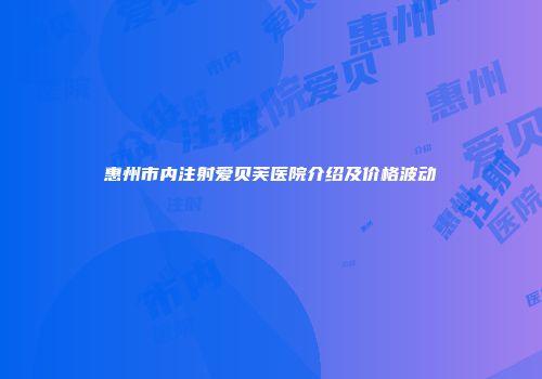 惠州市内注射爱贝芙医院介绍及价格波动