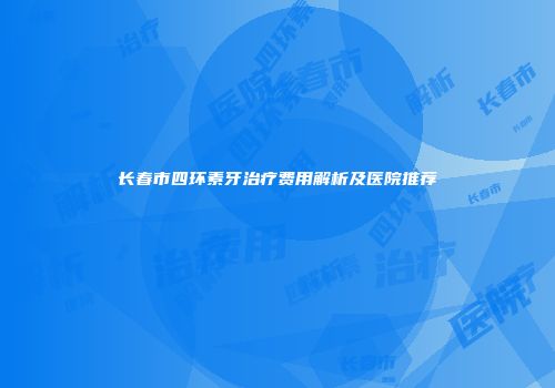 长春市四环素牙治疗费用解析及医院推荐