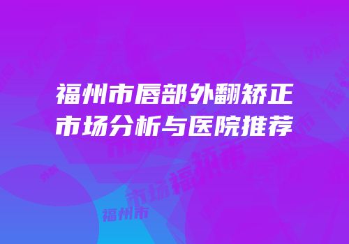 福州市唇部外翻矫正市场分析与医院推荐
