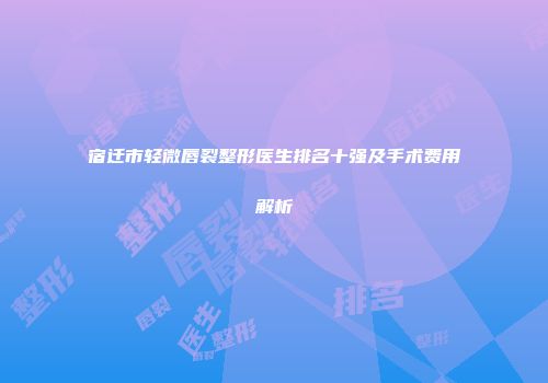 宿迁市轻微唇裂整形医生排名十强及手术费用解析