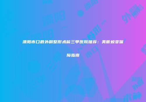 溧阳市口唇外翻整形术前三甲医院推荐：美丽蜕变保障指南