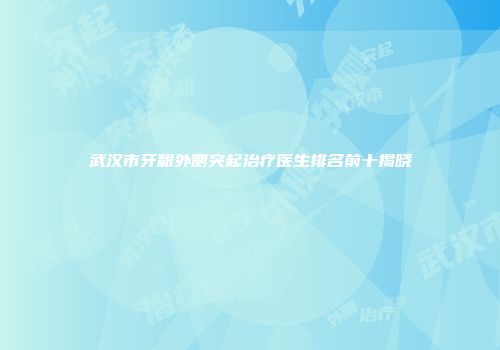 武汉市牙龈外侧突起治疗医生排名前十揭晓
