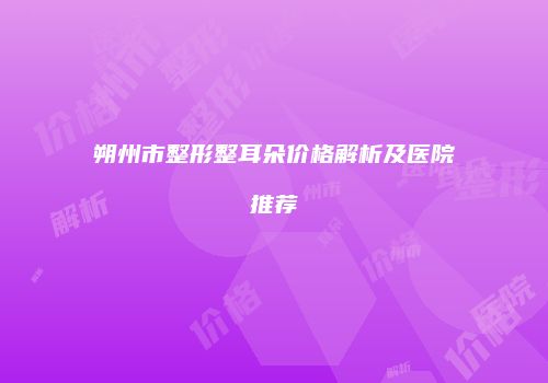 朔州市整形整耳朵价格解析及医院推荐