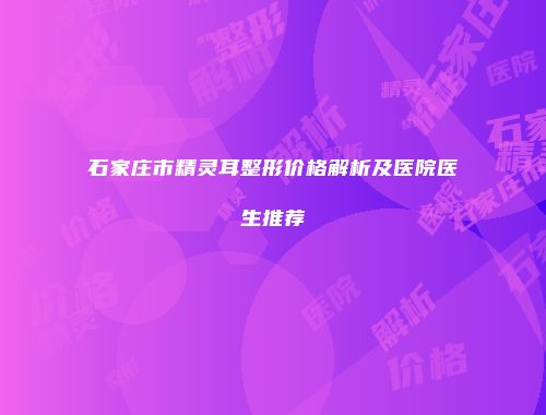 石家庄市精灵耳整形价格解析及医院医生推荐
