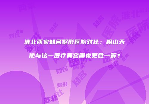淮北两家知名整形医院对比：相山天使与铭一医疗美容哪家更胜一筹？