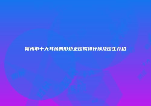 朔州市十大耳朵畸形矫正医院排行榜及医生介绍