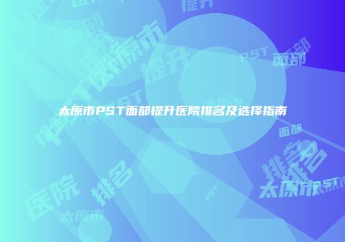 太原市PST面部提升医院排名及选择指南