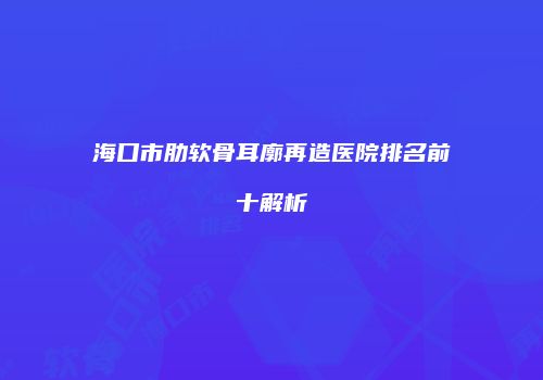 海口市肋软骨耳廓再造医院排名前十解析