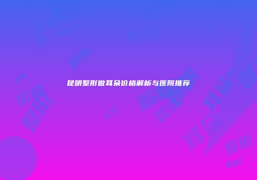 昆明整形做耳朵价格解析与医院推荐