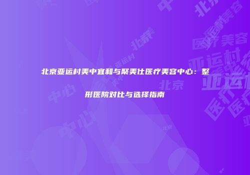 北京亚运村美中宜和与聚美仕医疗美容中心：整形医院对比与选择指南