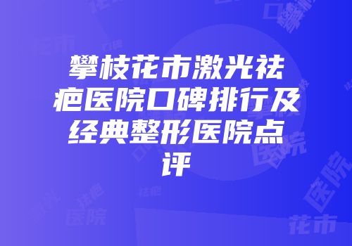 攀枝花市激光祛疤医院口碑排行及经典整形医院点评