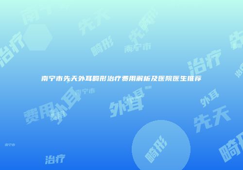南宁市先天外耳畸形治疗费用解析及医院医生推荐