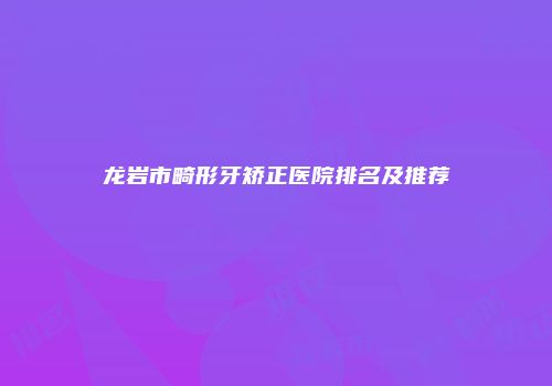 龙岩市畸形牙矫正医院排名及推荐