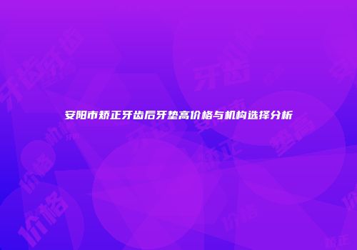 安阳市矫正牙齿后牙垫高价格与机构选择分析