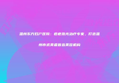 温州东方妇产医院：痘疤激光治疗专家，打造温州市求美者首选美容机构