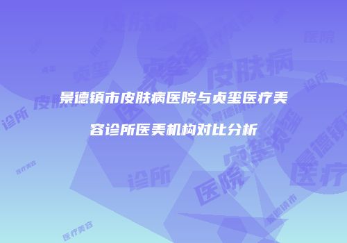 景德镇市皮肤病医院与贞玺医疗美容诊所医美机构对比分析