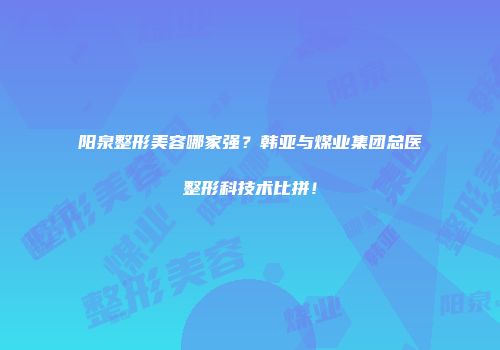 阳泉整形美容哪家强？韩亚与煤业集团总医整形科技术比拼！
