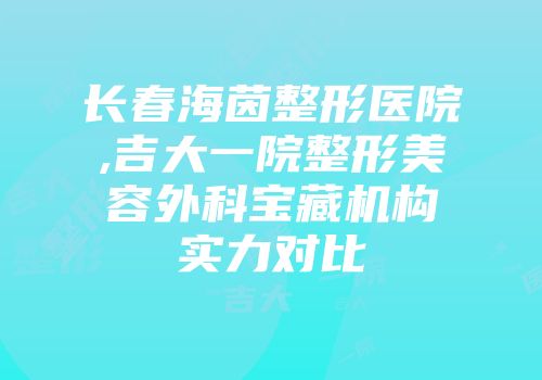 长春海茵整形医院,吉大一院整形美容外科宝藏机构实力对比
