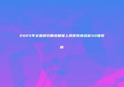 2025年全国割双眼皮眼尾上翘医院排名前50强揭秘