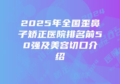 2025年全国歪鼻子矫正医院排名前50强及美容切口介绍